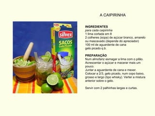 INGREDIENTES para cada caipirinha 1 lima cortada em 8 2 colheres (sopa) de açúcar branco, amarelo ou mascavado (depende do apreciador) 100 ml de aguardente de cana gelo picado q.b. PREPARAÇÃO Num almofariz esmagar a lima com o pilão. Acrescentar o açúcar e macerar mais um pouco. Juntar a aguardente de cana e mexer. Colocar a 2/3, gelo picado, num copo baixo, grosso e largo (tipo whisky). Verter a mistura anterior sobre o gelo. Servir com 2 palhinhas largas e curtas. A CAIPIRINHA 