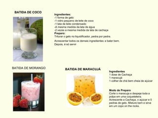Ingredientes:   -1 forma de gelo  -1 vidro pequeno de leite de coco  -1 lata de leite condensado  -A mesma medida da lata de água  -2 vezes a mesma medida da lata de cachaça  Preparo:   Triturar o gelo no liquidificador, pedra por pedra. Acrescentar todos os demais ingredientes   e bater bem. Depois, é só servir BATIDA DE COCO BATIDA DE MORANGO BATIDA DE MARACUJÁ Ingredientes 1 dose de Cachaça 1 maracujá 1 colher de chá bem cheia de açúcar  Modo de Preparo  Corte o maracuja e despeje toda a polpa em uma coqueteleira. Acrescente a Cachaça, o açúcar e 5 pedras de gelo. Misture bem e sirva em um copo on the rocks.  