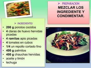  PREPARACION
MEZCLAR LOS
INGREDIENTE Y
CONDIMENTAR.
 INGREDIENTES
• 200 g porotos cocidos
• 4 claras de huevo hervidas
picadas
• 4 ramitas apio picadas
• 4 tomates en cubos
• 1/4 un repollo cortado fino
• 400 g palmitos
• 400 g chauchas hervidas
• aceite y limón
• lechuga
 