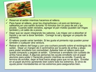  Reservar el seitán mientras hacemos el relleno.
 Para hacer el relleno, picar los champiñones y el poro en láminas y
saltearlos en una sartén durante 10 minutos con un poco de sal y ajo
picado. Cuando estén dorados, agregar el pan molido (pueden ser migas
también) y el caldo de a pocos.
 Dejar que se vayan integrando los sabores. Las migas van a absorber el
líquido y se van a dorar también. Corregir la sal y agregar un poquito de
pimienta.
 El relleno puede variar también. Si les gusta el pimiento rojo pueden poner
también o cualquier otra verdura.
 Retirar el relleno del fuego y con una cuchara ponerlo sobre el rectángulo de
seitán. Dejar un margen de 2 centímetros por la parte de arriba y abajo
para poder enrollarlo con comodidad. Aplastar bien el relleno para que
quede compacto y pegado al seitán. Comenzar a enrollarlo con cuidado de
arriba hacia abajo. A algunas personas les ayuda enrollarlo con el papel
aluminio para poder ir haciendo presión mientras se enrolla. Cuando se
termina de enrollar, dejar el final hacia abajo para que no se abra. Enrollar
en el papel aluminio apretando bien sobre todo los extremos. Si sirve de
ayuda poner mondadientes en los extremos para asegurarlos bien.
 
