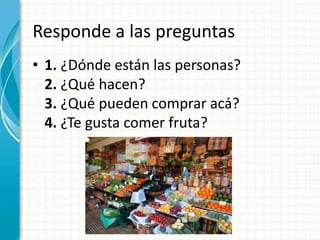 Responde a las preguntas
• 1. ¿Dónde están las personas?
2. ¿Qué hacen?
3. ¿Qué pueden comprar acá?
4. ¿Te gusta comer fruta?
 