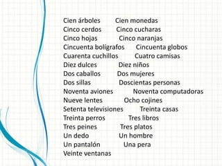 Cien árboles Cien monedas
Cinco cerdos Cinco cucharas
Cinco hojas Cinco naranjas
Cincuenta bolígrafos Cincuenta globos
Cuarenta cuchillos Cuatro camisas
Diez dulces Diez niños
Dos caballos Dos mujeres
Dos sillas Doscientas personas
Noventa aviones Noventa computadoras
Nueve lentes Ocho cojines
Setenta televisiones Treinta casas
Treinta perros Tres libros
Tres peines Tres platos
Un dedo Un hombre
Un pantalón Una pera
Veinte ventanas
 