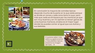En conclusión la mayoría de comidas típicas
depende mucho de la parte en la que estés porque
se divide en zonas y cada zona tiene lo suyo, pero
más que nada se enriquece por los mariscos ya que
son muy buenos y en mi opinión si tienen ganas de
unos buenos mariscos, sinaloa es el mejor lugar
donde los puedes comer al igual que sus dulces y
sus bebidas.
Si quieres saber más
sobre su gastronomía
y más platillos típicos
presiona la imagen
del lado… 🔜
Conclusión
 