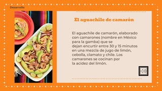El aguachile de camarón
El aguachile de camarón, elaborado
con camarones (nombre en México
para la gamba) que se
dejan encurtir entre 30 y 15 minutos
en una mezcla de jugo de limón,
cebolla, clamato y chile. Los
camarones se cocinan por
la acidez del limón.
Desarrollo
 