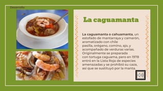 La caguamanta
La caguamanta o cahuamanta, un
estofado de mantarraya y camarón,
aromatizado con chile
pasilla, orégano, comino, ajo, y
acompañado de verduras varias.​
Originalmente se preparada
con tortuga caguama, pero en 1978
entró en la Lista Roja de especies
amenazadas y se prohibió su caza,
así que se sustituyó por la manta.
Desarrollo
 