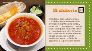 El chilorio, carne deshebrada
con chiles (comúnmente chile
ancho) en manteca de cerdo y
especiado con orégano, comino
y ajo. Este guiso se puede servir
en taco, burrito o chimichanga​
(un burrito frito). Generalmente
se usa una carne fácil de
deshebrar, como la falda, la
espaldilla o la paleta del cerdo.
El chilorio
Desarrollo
 