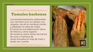 Tamales barbones
Los tamales barbones, elaborados
con camarón (con su cabeza y su
«bigote», de ahí el nombre) cocido
y adobado en salsa de chiles.
El tamal es una elaboración típica
de México y otros lugares
de América Latina hecho de harina
de maíz y manteca de
cerdo envuelta en hoja de maíz y
atado con cuerda.
Desarrollo
 