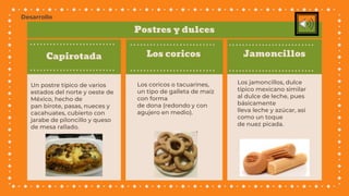 Capirotada
Un postre típico de varios
estados del norte y oeste de
México, hecho de
pan birote, pasas, nueces y
cacahuates, cubierto con
jarabe de piloncillo y queso
de mesa rallado.
Los coricos o tacuarines,
un tipo de galleta de maíz
con forma
de dona (redondo y con
agujero en medio).
Los jamoncillos, dulce
típico mexicano similar
al dulce de leche, pues
básicamente
lleva leche y azúcar, así
como un toque
de nuez picada.
Los coricos Jamoncillos
Postres y dulces
Desarrollo
 