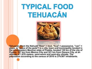TYPICAL FOOD TEHUACÁN Tehuacán (from the Nahuatl "theo" = God, "hua" = possessive, "can" = place, ie "place of the gods") is a city, town and municipality located in the southeastern Mexican state of Puebla, located 130 km of the city of Puebla, 257 km from Mexico City and 321 km from Oaxaca City, at an altitude of 1,676 meters, semi-warm and semi-dry climate. The population according to the census of 2010 is 274.907 inhabitants.  