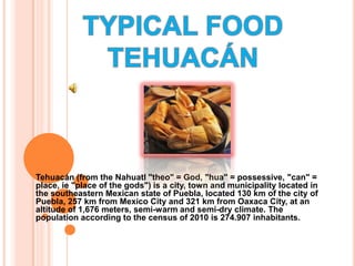 TYPICAL FOOD TEHUACÁN Tehuacán (from the Nahuatl "theo" = God, "hua" = possessive, "can" = place, ie "place of the gods") is a city, town and municipality located in the southeastern Mexican state of Puebla, located 130 km of the city of Puebla, 257 km from Mexico City and 321 km from Oaxaca City, at an altitude of 1,676 meters, semi-warm and semi-dry climate. The population according to the census of 2010 is 274.907 inhabitants.  