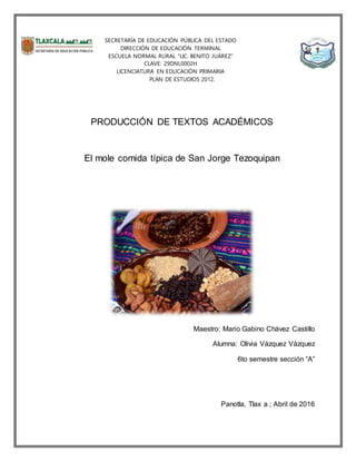 SECRETARÍA DE EDUCACIÓN PÚBLICA DEL ESTADO
DIRECCIÓN DE EDUCACIÓN TERMINAL
ESCUELA NORMAL RURAL “LIC. BENITO JUÁREZ”
CLAVE: 29DNL0002H
LICENCIATURA EN EDUCACIÓN PRIMARIA
PLAN DE ESTUDIOS 2012.
PRODUCCIÓN DE TEXTOS ACADÉMICOS
El mole comida típica de San Jorge Tezoquipan
Maestro: Mario Gabino Chávez Castillo
Alumna: Olivia Vázquez Vázquez
6to semestre sección “A”
Panotla, Tlax a ; Abril de 2016
 