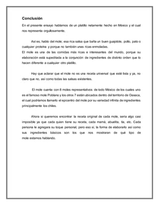 Conclusión
En el presente ensayo hablamos de un platillo netamente hecho en México y el cual
nos representa orgullosamente.
Así es, hablo del mole; esa rica salsa que baña un buen guajolote, pollo, pato o
cualquier proteína y porque no también unas ricas enmoladas.
El mole es una de las comidas más ricas e interesantes del mundo, porque su
elaboración está supeditada a la conjunción de ingredientes de distinto orden que lo
hacen diferente a cualquier otro platillo.
Hay que aclarar que el mole no es una receta universal que esté lista y ya, no
claro que no, así como todas las salsas existentes.
El mole cuenta con 8 moles representativos de todo México de los cuales uno
es el famoso mole Poblano y los otros 7 están ubicados dentro del territorio de Oaxaca,
el cual podríamos llamarlo el epicentro del mole por su variedad infinita de ingredientes
principalmente los chiles.
Ahora si queremos encontrar la receta original de cada mole, seria algo casi
imposible ya que cada quien tiene su receta, cada mamá, abuelita, tía, etc. Cada
persona le agregara su toque personal, pero eso sí, la forma de elaborarlo así como
sus ingredientes básicos son los que nos mostraran de qué tipo de
mole estamos hablando.
 