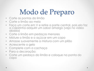 Modo de Preparo 
• Corte as pontas do limão 
• Corte o limão ao meio 
• Faça um corte em V e retire a parte central, pois ela faz 
a caipirinha adquirir um sabor amargo (veja no vídeo 
abaixo) 
• Corte o limão em pedaços menores 
• Misture o limão e o açúcar em um copo 
• Amasse suavemente a mistura com um pilão 
• Acrescente o gelo 
• Complete com a cachaça 
• Para a decoração: 
• Corte um pedaço do limão e coloque na ponta do 
copo 
 