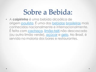 Sobre a Bebida: 
• A caipirinha é uma bebida alcoólica de 
origem paulista. É uma das bebidas brasileiras mais 
conhecidas nacionalmente e internacionalmente. 
É feita com cachaça, limão-taiti não descascado 
(ou outro limão verde), açúcar e gelo. No Brasil, é 
servida na maioria dos bares e restaurantes. 
