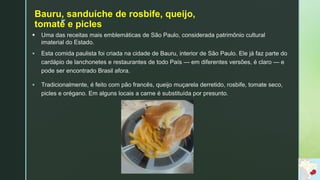z
Bauru, sanduíche de rosbife, queijo,
tomate e picles
 Uma das receitas mais emblemáticas de São Paulo, considerada patrimônio cultural
imaterial do Estado.
 Esta comida paulista foi criada na cidade de Bauru, interior de São Paulo. Ele já faz parte do
cardápio de lanchonetes e restaurantes de todo País — em diferentes versões, é claro — e
pode ser encontrado Brasil afora.
 Tradicionalmente, é feito com pão francês, queijo muçarela derretido, rosbife, tomate seco,
picles e orégano. Em alguns locais a carne é substituída por presunto.
 