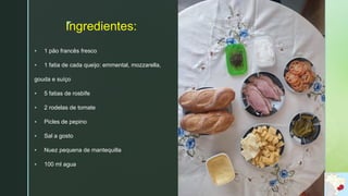 z
Ingredientes:
 1 pão francês fresco
 1 fatia de cada queijo: emmental, mozzarella,
gouda e suíço
 5 fatias de rosbife
 2 rodelas de tomate
 Picles de pepino
 Sal a gosto
 Nuez pequena de mantequilla
 100 ml agua
 