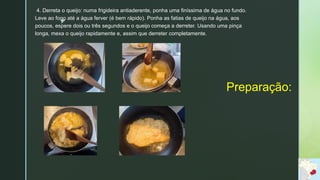 z
Preparação:
4. Derreta o queijo: numa frigideira antiaderente, ponha uma finíssima de água no fundo.
Leve ao fogo até a água ferver (é bem rápido). Ponha as fatias de queijo na água, aos
poucos, espere dois ou três segundos e o queijo começa a derreter. Usando uma pinça
longa, mexa o queijo rapidamente e, assim que derreter completamente.
 