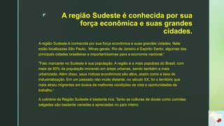 z A região Sudeste é conhecida por sua
força econômica e suas grandes
cidades.
A região Sudeste é conhecida por sua força econômica e suas grandes cidades. Nela
estão localizadas São Paulo, Minas gerais, Rio de Janeiro e Espirito Santo, algumas das
principais cidades brasileiras e importantíssimas para a economia nacional.“
"Fato marcante no Sudeste é sua população. A região é a mais populosa do Brasil, com
mais de 90% da população morando em áreas urbanas, sendo também a mais
urbanizada. Além disso, seus índices econômicos são altos, assim como a taxa de
industrialização. Em um passado não muito distante, no século XX, foi o território que
mais atraiu migrantes em busca de melhores condições de vida e oportunidades de
trabalho.“
A culinária da Região Sudeste é bastante rica. Tanto as culturas de doces como comidas
salgadas são bastante variadas e apreciadas no país inteiro.
 