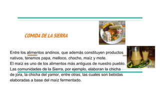 COMIDA DE LA SIERRA
Entre los alimentos andinos, que además constituyen productos
nativos, tenemos papa, melloco, chocho, maíz y mote.
El maíz es uno de los alimentos más antiguos de nuestro pueblo.
Las comunidades de la Sierra, por ejemplo, elaboran la chicha
de jora, la chicha del yamor, entre otras, las cuales son bebidas
elaboradas a base del maíz fermentado.
 