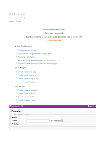 Livro: Bolos Decorados

Gastronomia Graduação

Frango Ao Molho




                                                O que você achou das dicas?

                                                  Deixe seu comentário
                         Quer ficar pordentro de todas as novidades do site sem precisar acessar o site

                                                      Assine nosso RSS


       Artigos Relacionados:

             O sol é bom para o corpo
             Os 5 melhores sites para aprender inglês grátis
             Parangolé - Rebolation
             Aécio Neves não quer convite para ser vice de Serra
             Vitamina D Pode ajudar aliviar a dor da fibromialgia?

       Novos Antigos:

             Comida típica da Suécia
             Comida típica venezuela
             Comida tipica da região sul
             comida tipica da inglaterra

       Mais antigos:

             Comida tipica do sudoeste
             Comida típica da África
             Comidas típicas da Rússia
             Comida típica de Chade


Comentários (0)                                                                                           Adicionar novo

  Comentar.
    Your Contact Details:
   Nome:
   E-mail:                                                não notificar
   Website:
 