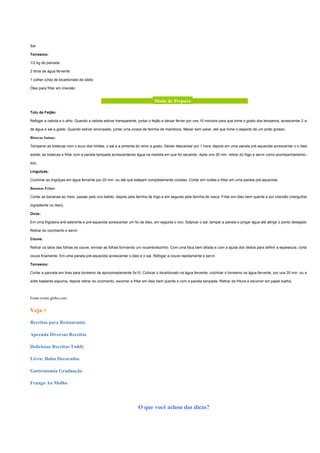 Sal

Torresmo:

1/2 kg de panceta

2 litros de água fervente

1 colher (chá) de bicarbonato de sódio

Óleo para fritar em imersão


                                           _____________________ Modo de Preparo ______________________

Tutu de Feijão:

Refogar a cebola e o alho. Quando a cebola estiver transparente, juntar o feijão e deixar ferver por uns 10 minutos para que tome o gosto dos temperos; acrescentar 2 xícaras

de água e sal a gosto. Quando estiver encorpado, juntar uma xícara de farinha de mandioca. Mexer sem parar, até que tome o aspecto de um pirão grosso.

Bistecas Suínas:

Temperar as bistecas com o suco dos limões, o sal e a pimenta do reino a gosto. Deixar descansar por 1 hora, depois em uma panela pré-aquecida acrescentar o o óleo ou o

azeite, as bistecas e fritar com a panela tampada acrescentando água na medida em que for secando. Após uns 30 min. retirar do fogo e servir como acompanhamento do

tutu.

Linguiças:

Cozinhar as lingüiças em água fervente por 20 min. ou até que estejam completamente cozidas. Cortar em rodela e fritar em uma panela pré-aquecida.

Bananas Fritas:

Cortar as bananas ao meio, passar pelo ovo batido, depois pela farinha de trigo e em seguida pela farinha de rosca. Fritar em óleo bem quente e por imersão (mergulhando o

ingrediente no óleo).

Ovos:

Em uma frigideira anti-aderente e pré-aquecida acrescentar um fio de óleo, em seguida o ovo. Salpicar o sal, tampar a panela e pingar água até atingir o ponto desejado.

Retirar do cozimento e servir.

Couve:

Retirar os talos das folhas de couve, enrolar as folhas formando um rocambolezinho. Com uma faca bem afiada e com a ajuda dos dedos para definir a espessura, cortar a

couve finamente. Em uma panela pré-aquecida acrescentar o óleo e o sal. Refogar a couve rapidamente e servir.

Torresmo:

Cortar a panceta em tiras para torresmo de aproximadamente 5x10. Colocar o bicarbonato na água fervente, cozinhar o torresmo na água fervente, por uns 20 min. ou até que

solte bastante espuma, depois retirar do cozimento, escorrer e fritar em óleo bem quente e com a panela tampada. Retirar da fritura e escorrer em papel toalha.



Fonte:tvtem.globo.com


Veja +

Receitas para Restaurante

Aprenda Diversas Receitas

Deliciosas Receitas Toddy

Livro: Bolos Decorados

Gastronomia Graduação

Frango Ao Molho




                                                                 O que você achou das dicas?
 