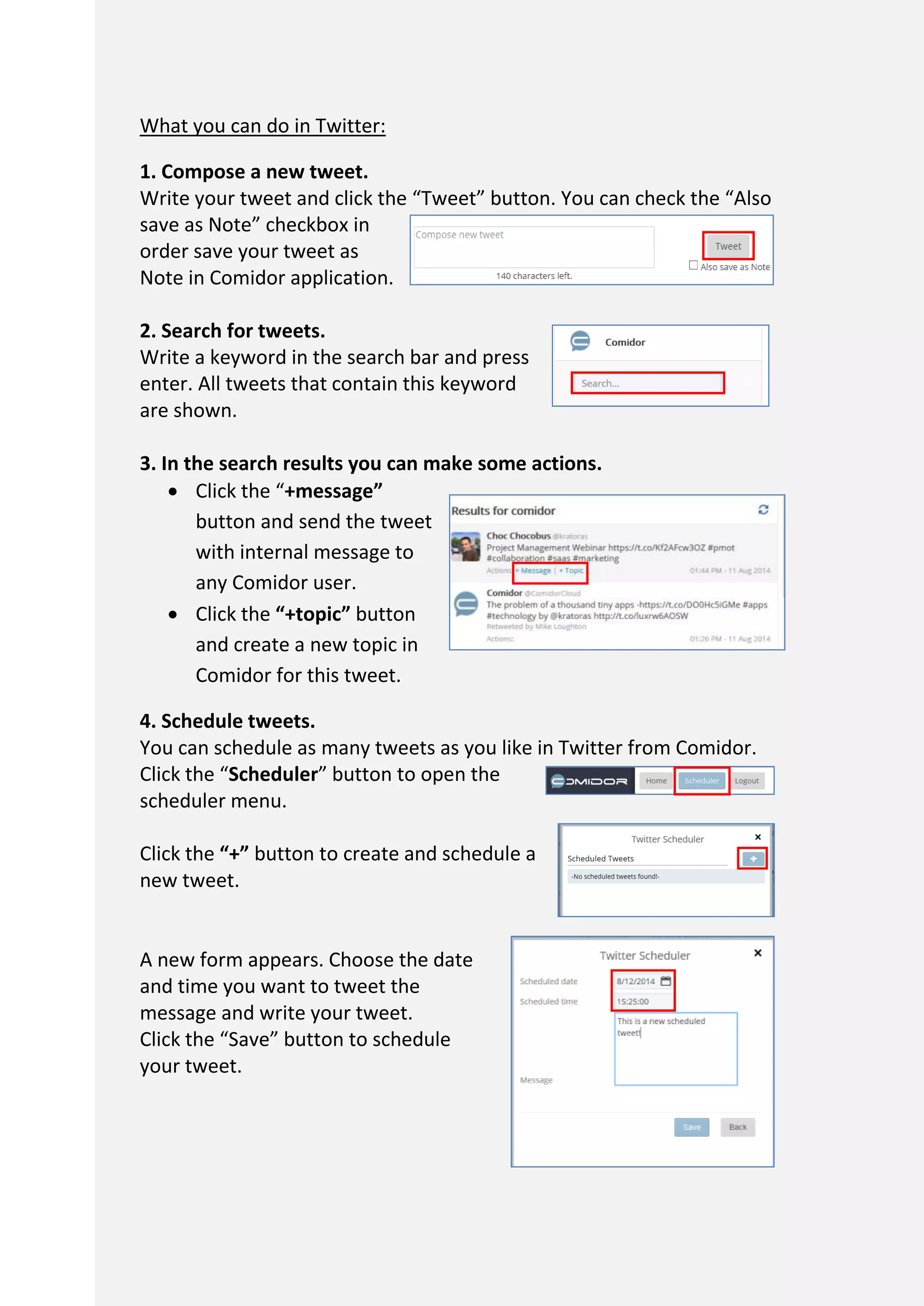 What you can do in Twitter:
1. Compose a new tweet.
Write your tweet and click the “Tweet” button. You can check the “Also
save as Note” checkbox in
order save your tweet as
Note in Comidor application.
2. Search for tweets.
Write a keyword in the search bar and press
enter. All tweets that contain this keyword
are shown.
3. In the search results you can make some actions.
 Click the “+message”
button and send the tweet
with internal message to
any Comidor user.
 Click the “+topic” button
and create a new topic in
Comidor for this tweet.
4. Schedule tweets.
You can schedule as many tweets as you like in Twitter from Comidor.
Click the “Scheduler” button to open the
scheduler menu.
Click the “+” button to create and schedule a
new tweet.
A new form appears. Choose the date
and time you want to tweet the
message and write your tweet.
Click the “Save” button to schedule
your tweet.
 