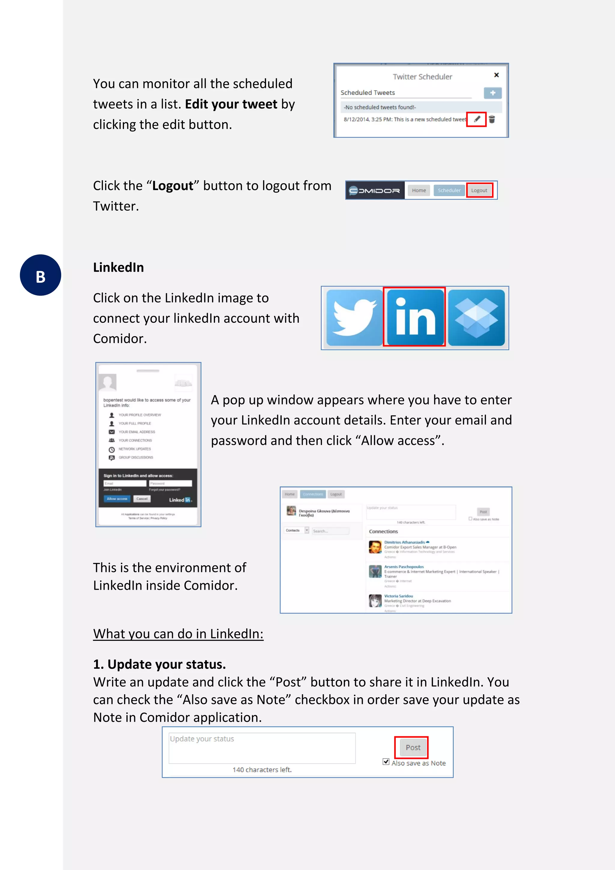 You can monitor all the scheduled
tweets in a list. Edit your tweet by
clicking the edit button.
Click the “Logout” button to logout from
Twitter.
LinkedIn
Click on the LinkedIn image to
connect your linkedIn account with
Comidor.
A pop up window appears where you have to enter
your LinkedIn account details. Enter your email and
password and then click “Allow access”.
This is the environment of
LinkedIn inside Comidor.
What you can do in LinkedIn:
1. Update your status.
Write an update and click the “Post” button to share it in LinkedIn. You
can check the “Also save as Note” checkbox in order save your update as
Note in Comidor application.
B
 
