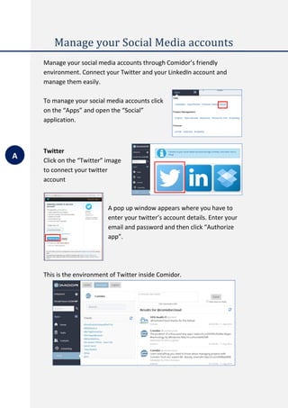 Manage your Social Media accounts
Manage your social media accounts through Comidor’s friendly
environment. Connect your Twitter and your LinkedIn account and
manage them easily.
To manage your social media accounts click
on the “Apps” and open the “Social”
application.
Twitter
Click on the “Twitter” image
to connect your twitter
account
A pop up window appears where you have to
enter your twitter’s account details. Enter your
email and password and then click “Authorize
app”.
This is the environment of Twitter inside Comidor.
A
 