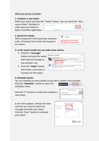 What you can do in Twitter:
1. Compose a new tweet.
Write your tweet and click the “Tweet” button. You can check the “Also
save as Note” checkbox in
order save your tweet as
Note in Comidor application.
2. Search for tweets.
Write a keyword in the search bar and press
enter. All tweets that contain this keyword
are shown.
3. In the search results you can make some actions.
 Click the “+message”
button and send the tweet
with internal message to
any Comidor user.
 Click the “+topic” button
and create a new topic in
Comidor for this tweet.
4. Schedule tweets.
You can schedule as many tweets as you like in Twitter from Comidor.
Click the “Scheduler” button to open the
scheduler menu.
Click the “+” button to create and schedule a
new tweet.
A new form appears. Choose the date
and time you want to tweet the
message and write your tweet.
Click the “Save” button to schedule
your tweet.
 