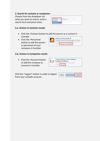 2. Search for contacts or companies.
Choose from the dropdown list
what you want to search, write a
search term and press enter.
3.a. Actions in Contacts results
 Click the +Contact button to add the person as a contact in
Comidor
 Click the +Personnel
button to add the person
as personnel of your
company in Comidor
3.b. Actions in Companies results
 Click the +Account button
to add the company as
account in Comidor
Click the “Logout” button in order to logout
from your LinkedIn account.
 