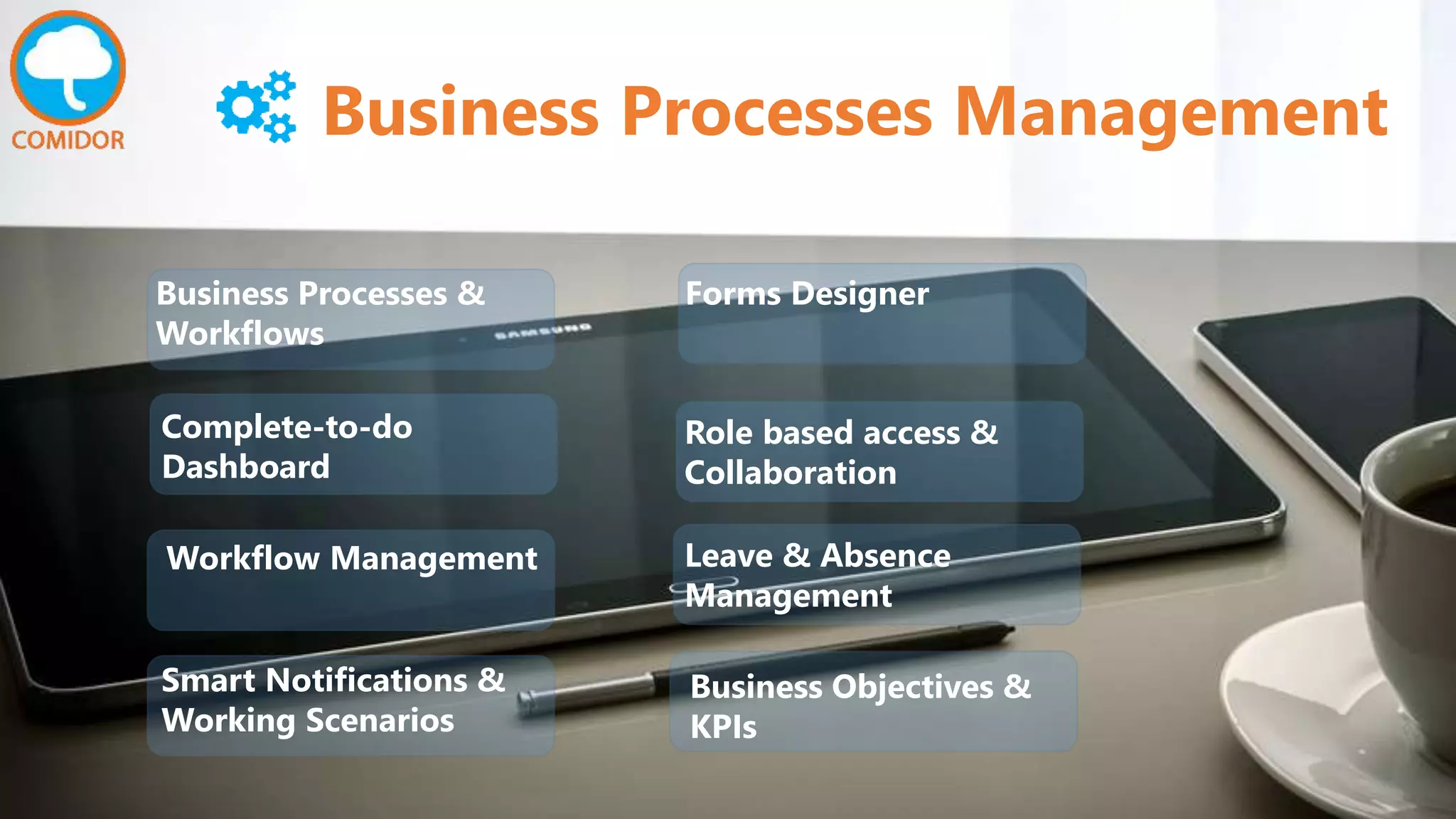 Business Processes Management
Complete-to-do
Dashboard
Workflow Management
Business Processes &
Workflows
Smart Notifications &
Working Scenarios
Business Objectives &
KPIs
Leave & Absence
Management
Role based access &
Collaboration
Forms Designer
 