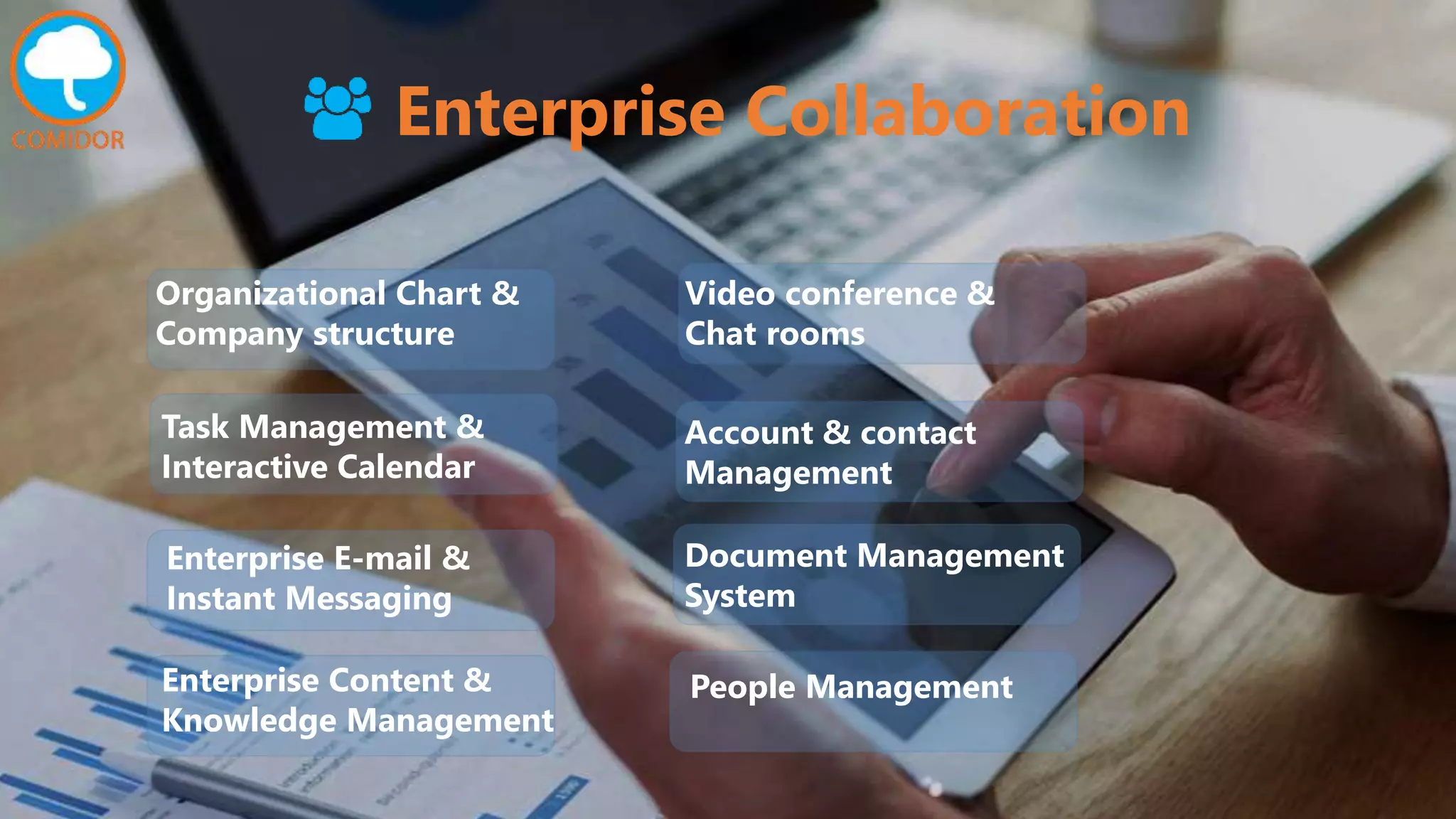 Enterprise Collaboration
Task Management &
Interactive Calendar
Enterprise E-mail &
Instant Messaging
Organizational Chart &
Company structure
Enterprise Content &
Knowledge Management
People Management
Document Management
System
Account & contact
Management
Video conference &
Chat rooms
 