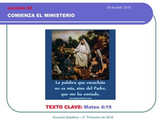 09 de abril 2016
COMIENZA EL MINISTERIO
TEXTO CLAVE: Mateo 4:19
Escuela Sabática – 2° Trimestre de 2016
Lección 02
 