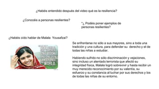 ¿Habéis entendido después del video qué es la resiliencia?
¿Conocéis a personas resilientes?
*¿ Podéis poner ejemplos de
personas resilientes?
¿Habéis oído hablar de Malala Yousafzai?
Se enfrentarse no sólo a sus mayores, sino a toda una
tradición y una cultura, para defender su derecho y el de
todas las niñas a estudiar.
Habiendo sufrido no sólo discriminación y vejaciones,
sino incluso un atentado terrorista que afectó su
integridad física, Malala logró sobrevivir y hasta recibir un
muy merecido reconocimiento por su valentía, su
esfuerzo y su constancia al luchar por sus derechos y los
de todas las niñas de su entorno.
 