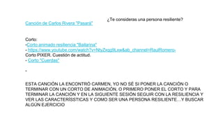 Canción de Carlos Rivera "Pasará"
¿Te consideras una persona resiliente?
ESTA CANCIÓN LA ENCONTRÓ CARMEN, YO NO SÉ SI PONER LA CANCIÓN O
TERMINAR CON UN CORTO DE ANIMACIÓN, O PRIMERO PONER EL CORTO Y PARA
TERMINAR LA CANCIÓN Y EN LA SIGUIENTE SESIÓN SEGUIR CON LA RESILIENCIA Y
VER LAS CARACTERÍSSTICAS Y COMO SER UNA PERSONA RESILIENTE…Y BUSCAR
ALGÚN EJERCICIO
Corto:
-Corto animado resiliencia "Bailarina"
- https://www.youtube.com/watch?v=NtyZxqg9Lxw&ab_channel=RaulRomero-
Corto PIXER. Cuestión de actitud.
- Corto "Cuerdas"
-
 