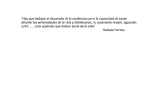 “Hay que trabajar el desarrollo de la resiliencia como la capacidad de saber
afrontar las adversidades de la vida y fortalecerse; no solamente resistir, aguantar,
sufrir, …, sino aprender que forman parte de la vida”
Rafaela Santos
 