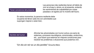 Tener conciencia del presente
En estos momentos, la persona resiliente debe
ocuparse de llenar cada día con actividades que
supongan mejorar o estar bien.
Las personas más resilientes tienen el hábito de
vivir en el aquí y ahora, en el presente, evitando
los sentimientos de culpabilidad por cosas
pasadas o el agobio por lo incierto del futuro.
Sentido del humor
Afrontar las adversidades con humor activa una serie de
sistemas y procesos neurológicos, emocionales, endocrinos,
etc., que hacen que estemos en mejores condiciones para
resolver los problemas o situaciones que podamos vivir.
“Un día sin reir es un día perdido” Groucho Marx
 
