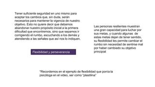 Tener suficiente seguridad en uno mismo para
aceptar los cambios que, sin duda, serán
necesarios para mantener la vigencia de nuestro
objetivo. Esto no quiere decir que debamos
abandonar nuestro propósito inicial a la primera
dificultad que encontremos, sino que sepamos ir
corrigiendo el rumbo, escuchando a los demás y
atendiendo a las señales que así nos lo indiquen.
Flexibilidad y perseverancia
Las personas resilientes muestran
una gran capacidad para luchar por
sus metas, y cuando algunas de
estas metas dejan de tener sentido,
su flexibilidad les permite cambiar el
rumbo sin necesidad de sentirse mal
por haber cambiado su objetivo
principial
*Recordemos en el ejemplo de flexibilidad que ponía la
psicóloga en el video, ser como “plastilina”
 