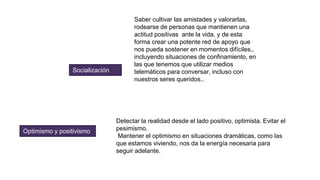 Socialización
Saber cultivar las amistades y valorarlas,
rodearse de personas que mantienen una
actitud positivas ante la vida, y de esta
forma crear una potente red de apoyo que
nos pueda sostener en momentos difíciles.,
incluyendo situaciones de confinamiento, en
las que tenemos que utilizar medios
telemáticos para conversar, incluso con
nuestros seres queridos..
Optimismo y positivismo
Detectar la realidad desde el lado positivo, optimista. Evitar el
pesimismo.
Mantener el optimismo en situaciones dramáticas, como las
que estamos viviendo, nos da la energía necesaria para
seguir adelante.
 