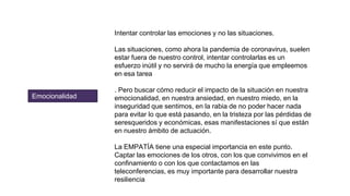 Emocionalidad
Intentar controlar las emociones y no las situaciones.
Las situaciones, como ahora la pandemia de coronavirus, suelen
estar fuera de nuestro control, intentar controlarlas es un
esfuerzo inútil y no servirá de mucho la energía que empleemos
en esa tarea
. Pero buscar cómo reducir el impacto de la situación en nuestra
emocionalidad, en nuestra ansiedad, en nuestro miedo, en la
inseguridad que sentimos, en la rabia de no poder hacer nada
para evitar lo que está pasando, en la tristeza por las pérdidas de
seresqueridos y económicas, esas manifestaciones sí que están
en nuestro ámbito de actuación.
La EMPATÍA tiene una especial importancia en este punto.
Captar las emociones de los otros, con los que convivimos en el
confinamiento o con los que contactamos en las
teleconferencias, es muy importante para desarrollar nuestra
resiliencia
 