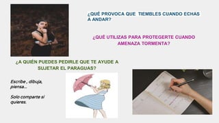 ¿QUÉ PROVOCA QUE TIEMBLES CUANDO ECHAS
A ANDAR?
¿QUÉ UTILIZAS PARA PROTEGERTE CUANDO
AMENAZA TORMENTA?
¿A QUIÉN PUEDES PEDIRLE QUE TE AYUDE A
SUJETAR EL PARAGUAS?
Escribe , dibuja,
piensa...
Solo comparte si
quieres.
 
