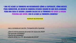 “ UNA VEZ ACABE LA TORMENTA NO RECORDARÁS CÓMO LA SUPERASTE, CÓMO HICISTE
PARA SOBREVIVIR, DE HECHO NI SIQUIERA ESTARÁS SEGURO DE QUE HAYA ACABADO.
PERO UNA COSA ES SEGURA ,CUANDO SALGAS DE LA TORMENTA NO SERÁS LA MISMA
PERSONA QUE ENTRÓ. ESO ES LO QUE LA TORMENTA SIGNIFICA”
HARUKI MURAKAMI
Lee y contesta por escrito. Comparte sólo si quieres.
¿Eres la misma persona de antes de marzo de 2020?
¿En qué has cambiado?
¿Qué te ha cambiado?
¿Qué le dirías a tu YO de octubre de 2019?
Basado en orienta2
en Nava.
 
