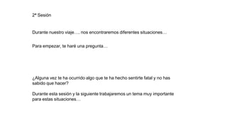 Durante nuestro viaje…. nos encontraremos diferentes situaciones…
Para empezar, te haré una pregunta…
¿Alguna vez te ha ocurrido algo que te ha hecho sentirte fatal y no has
sabido que hacer?
Durante esta sesión y la siguiente trabajaremos un tema muy importante
para estas situaciones…
2ª Sesión
 