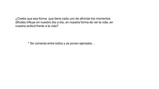 ¿Creéis que esa forma que tiene cada uno de afrontar los momentos
difíciles influye en nuestro día a día, en nuestra forma de ver la vida, en
nuestra actitud frente a la vida?
* Se comenta entre todos y se ponen ejemplos…
 