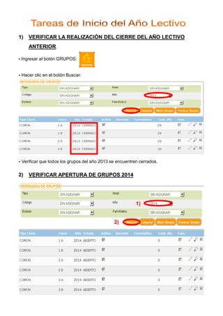 1)

VERIFICAR LA REALIZACIÓN DEL CIERRE DEL AÑO LECTIVO
ANTERIOR.

Ingresar al botón GRUPOS:

Hacer clic en el botón Buscar:

Verificar que todos los grupos del año 2013 se encuentren cerrados.

2)

VERIFICAR APERTURA DE GRUPOS 2014

1)

2)

 