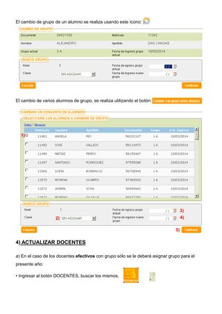El cambio de grupo de un alumno se realiza usando este ícono:

El cambio de varios alumnos de grupo, se realiza utilizando el botón:

1)

3)
4)

2)
5)

4) ACTUALIZAR DOCENTES
a) En el caso de los docentes efectivos con grupo sólo se le deberá asignar grupo para el
presente año:
• Ingresar al botón DOCENTES, buscar los mismos.

 