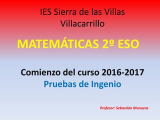 IES Sierra de las Villas
Villacarrillo
MATEMÁTICAS 2º ESO
Comienzo del curso 2016-2017
Pruebas de Ingenio
Profesor: Sebastián Munuera
 