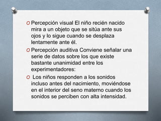 O Percepción visual El niño recién nacido
mira a un objeto que se sitúa ante sus
ojos y lo sigue cuando se desplaza
lentamente ante él.
O Percepción auditiva Conviene señalar una
serie de datos sobre los que existe
bastante unanimidad entre los
experimentadores:
O Los niños responden a los sonidos
incluso antes del nacimiento, moviéndose
en el interior del seno materno cuando los
sonidos se perciben con alta intensidad.
 