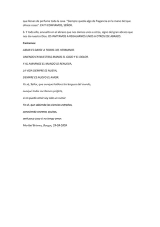 que llenan de perfume toda la casa. "Siempre queda algo de fragancia en la mano del que
ofrece rosas". EN TI CONFIAMOS, SEÑOR.

6. Y todo ello, envuelto en el abrazo que nos damos unos a otros, signo del gran abrazo que
nos da nuestro Dios. OS INVITAMOS A REGALARNOS UNOS A OTROS ESE ABRAZO.

Cantamos:

AMAR ES DARSE A TODOS LOS HERMANOS

UNIENDO EN NUESTRAS MANOS EL GOZO Y EL DOLOR.

Y AL AMARNOS EL MUNDO SE RENUEVA,

LA VIDA SIEMPRE ES NUEVA,

SIEMPRE ES NUEVO EL AMOR.

Yo sé, Señor, que aunque hablara las lenguas del mundo,

aunque todos me llamen profeta,

si no puedo amar soy sólo un rumor

Yo sé, que sabiendo las ciencias extrañas,

conociendo secretos ocultos,

seré poca cosa si no tengo amor.

Maribel Briones, Burgos, 29-09-2009
 