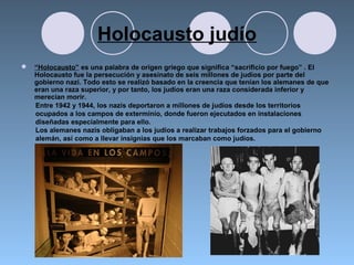 Holocausto judío
 “Holocausto” es una palabra de origen griego que significa “sacrificio por fuego” . El
Holocausto fue la persecución y asesinato de seis millones de judíos por parte del
gobierno nazi. Todo esto se realizó basado en la creencia que tenían los alemanes de que
eran una raza superior, y por tanto, los judíos eran una raza considerada inferior y
merecían morir.
Entre 1942 y 1944, los nazis deportaron a millones de judíos desde los territorios
ocupados a los campos de exterminio, donde fueron ejecutados en instalaciones
diseñadas especialmente para ello.
Los alemanes nazis obligaban a los judíos a realizar trabajos forzados para el gobierno
alemán, así como a llevar insignias que los marcaban como judíos.
 